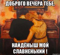 доброго вечера тебе, найдёныш мой славненький !