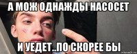 а мож однажды насосет и уедет..по скорее бы