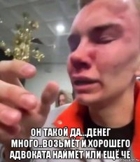  он такой да...денег много..возьмёт и хорошего адвоката наймёт или ещё че