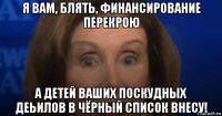 я вам, блять, финансирование перекрою а детей ваших поскудных деьилов в чёрный список внесу!