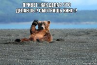 Привет ! Как дела ? Что делаешь ? смотришь кино ?