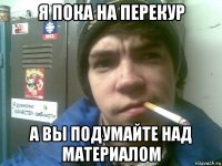 я пока на перекур а вы подумайте над материалом