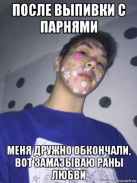 после выпивки с парнями меня дружно обкончали, вот замазываю раны любви