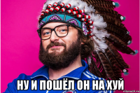  ну и пошёл он на хуй