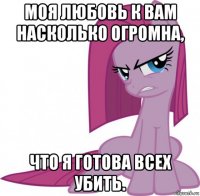 моя любовь к вам насколько огромна, что я готова всех убить.