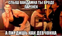 слыш вандамка ты вроде паренёк а пирдишь как девчонка