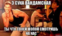 э сука вандамская ты что своей жопой смотришь на нас