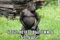  что?!..нечего выложить больше?!