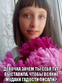  девочка зачем ты себя тут выставила, чтобы всякие мудаки гадости писали?