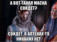а вот такая маска сойдёт? сойдёт, в аптеках-то никаких нет