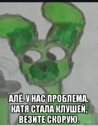  алё. у нас проблема. катя стала клушей, везите скорую.