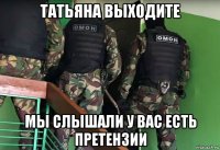 татьяна выходите мы слышали у вас есть претензии