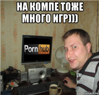 на компе тоже много игр))) 