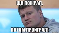 щи пожрал, потом проиграл!