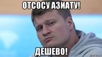 отсосу азиату! дешево!