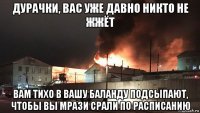 дурачки, вас уже давно никто не жжёт вам тихо в вашу баланду подсыпают, чтобы вы мрази срали по расписанию