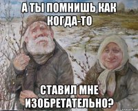 а ты помнишь как когда-то ставил мне изобретательно?