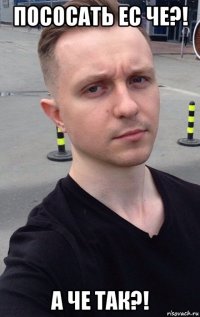 пососать ес че?! а че так?!