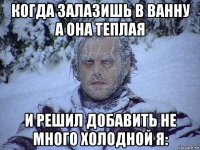 когда залазишь в ванну а она теплая и решил добавить не много холодной я: