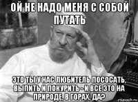ой не надо меня с собой путать это ты у нас любитель пососать, выпить и покурить - и все это на природе, в горах, да?
