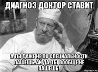 диагноз доктор ставит а ты даже не по специальности пашешь. ай да. ты вообще не пашешь!