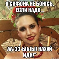 я сифона не боюсь, если надо... аа-ээ-ыыы! нахуй иди!"