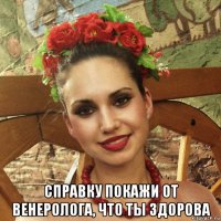  справку покажи от венеролога, что ты здорова