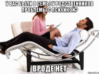 у вас были в семье у родственников проблемы с психикой? вроде нет