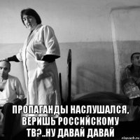  пропаганды наслушался, веришь российскому тв?..ну давай давай