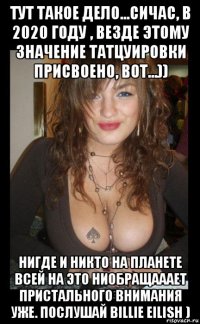 тут такое дело...сичас, в 2020 году , везде этому значение татцуировки присвоено, вот...)) нигде и никто на планете всей на это ниобращааает пристального внимания уже. послушай billie eilish )