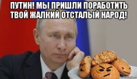 путин! мы пришли поработить твой жалкий отсталый народ! 