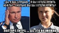 - да, я вас слушаю. - я бы хотела купить нефть? - сколько вы бы хотели купить? -полтора литра. .... да, это возможно
