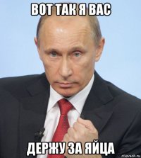 вот так я вас держу за яйца