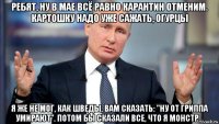 ребят, ну в мае всё равно карантин отменим. картошку надо уже сажать, огурцы я же не мог, как шведы, вам сказать: "ну от гриппа умирают". потом бы сказали все, что я монстр...