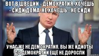 вот в швеции - демократия. хочешь - сиди дома. не хочешь - не сиди у нас же не демократия. вы же идиоты до демократии ещё не доросли