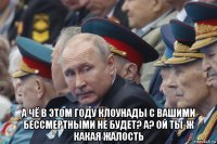 а чё в этом году клоунады с вашими бессмертными не будет? а? ой ты-ж какая жалость