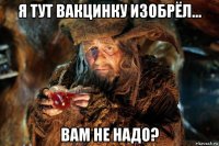 я тут вакцинку изобрёл... вам не надо?