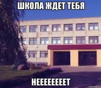 школа ждет тебя неееееееет