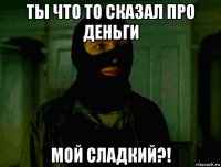 ты что то сказал про деньги мой сладкий?!