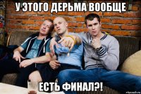 у этого дерьма вообще есть финал?!