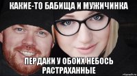 какие-то бабища и мужичинка пердаки у обоих небось растраханные