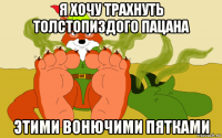 я хочу трахнуть толстопиздого пацана этими вонючими пятками