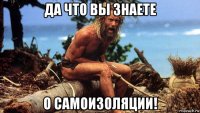 да что вы знаете о самоизоляции!