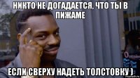 никто не догадается, что ты в пижаме если сверху надеть толстовку )