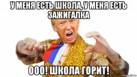 у меня есть школа, у меня есть зажигалка ооо! школа горит!