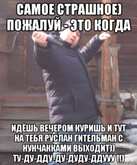 самое страшное) пожалуй - это когда идёшь вечером куришь и тут на тебя руслан гительман с нунчакками выходит)) ту-ду-дду-ду-дуду-ддууу !!)