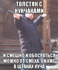 толстяк с нунчаками и смешно и обосраться можно от смеха. ой уже в штанах куча