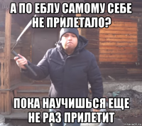 а по еблу самому себе не прилетало? пока научишься еще не раз прилетит