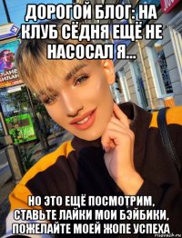 дорогой блог: на клуб сёдня ещё не насосал я... но это ещё посмотрим, ставьте лайки мои бэйбики, пожелайте моей жопе успеха