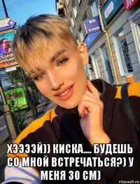  хээээй)) киска.... будешь со мной встречаться?) у меня 30 см)
